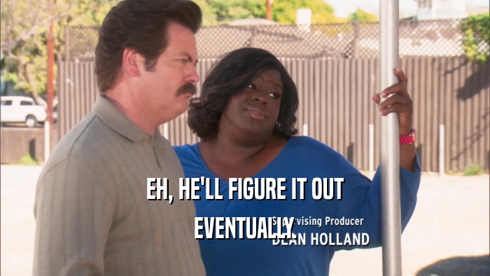 EH, HE'LL FIGURE IT OUT EVENTUALLY. 