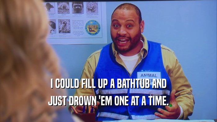 I COULD FILL UP A BATHTUB AND JUST DROWN 'EM ONE AT A TIME. 