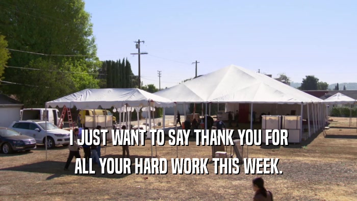I JUST WANT TO SAY THANK YOU FOR ALL YOUR HARD WORK THIS WEEK. 