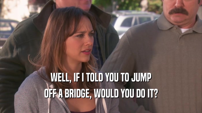 WELL, IF I TOLD YOU TO JUMP OFF A BRIDGE, WOULD YOU DO IT? 