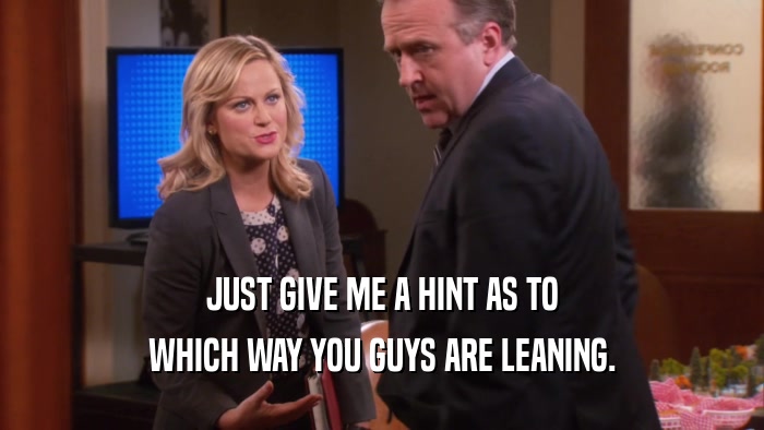 JUST GIVE ME A HINT AS TO WHICH WAY YOU GUYS ARE LEANING. 