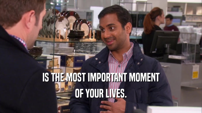 IS THE MOST IMPORTANT MOMENT OF YOUR LIVES. 