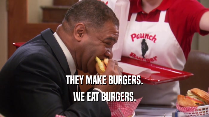 THEY MAKE BURGERS.
 WE EAT BURGERS.
 