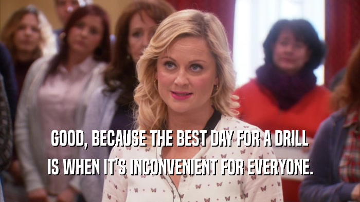 GOOD, BECAUSE THE BEST DAY FOR A DRILL IS WHEN IT'S INCONVENIENT FOR EVERYONE. 