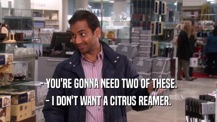 - YOU'RE GONNA NEED TWO OF THESE. - I DON'T WANT A CITRUS REAMER. 