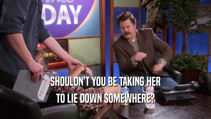 SHOULDN'T YOU BE TAKING HER TO LIE DOWN SOMEWHERE? 