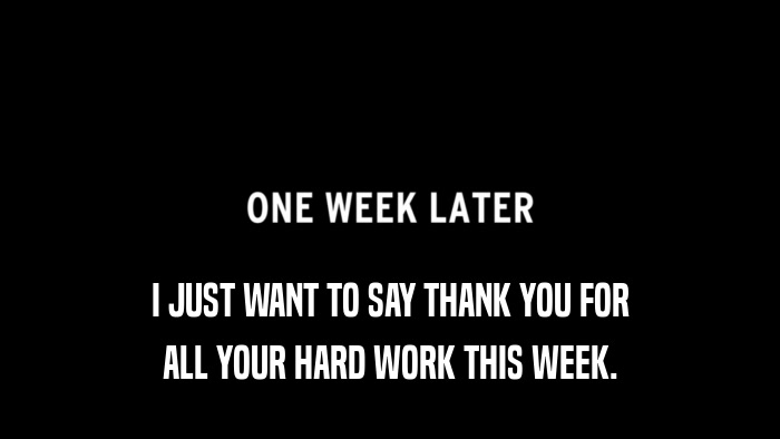 I JUST WANT TO SAY THANK YOU FOR ALL YOUR HARD WORK THIS WEEK. 