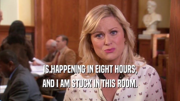 IS HAPPENING IN EIGHT HOURS, AND I AM STUCK IN THIS ROOM. 