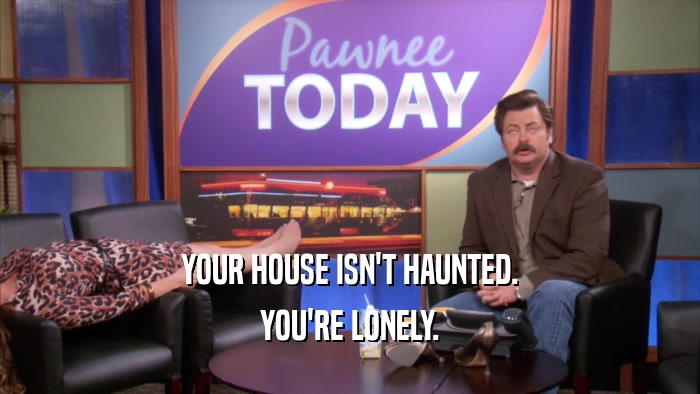 YOUR HOUSE ISN'T HAUNTED.
 YOU'RE LONELY.
 