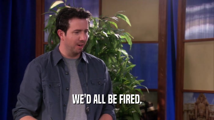 WE'D ALL BE FIRED.  