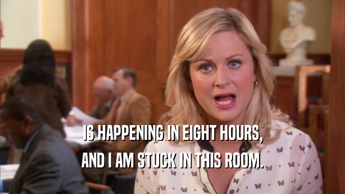 IS HAPPENING IN EIGHT HOURS, AND I AM STUCK IN THIS ROOM. 