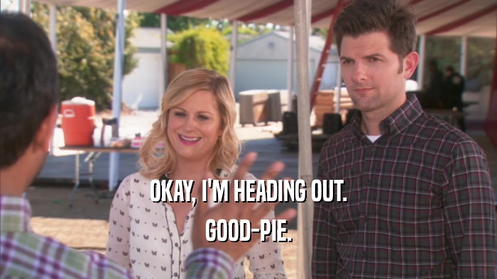 OKAY, I'M HEADING OUT. GOOD-PIE. 