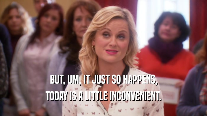 BUT, UM, IT JUST SO HAPPENS, TODAY IS A LITTLE INCONVENIENT. 