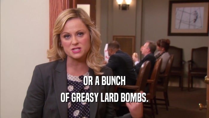 OR A BUNCH OF GREASY LARD BOMBS. 