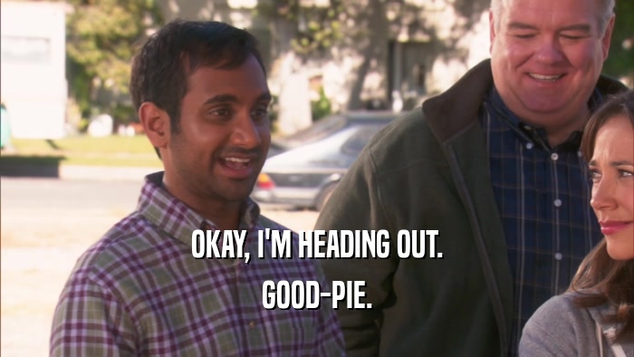 OKAY, I'M HEADING OUT. GOOD-PIE. 