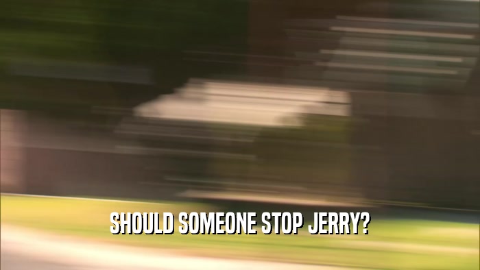SHOULD SOMEONE STOP JERRY?  