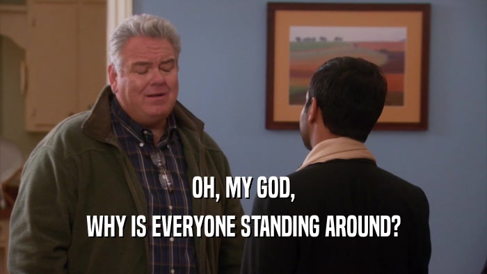 OH, MY GOD, WHY IS EVERYONE STANDING AROUND? 