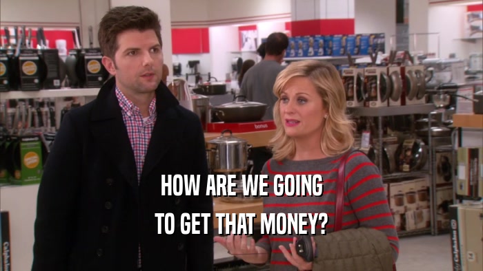 HOW ARE WE GOING TO GET THAT MONEY? 