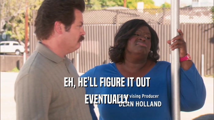 EH, HE'LL FIGURE IT OUT EVENTUALLY. 
