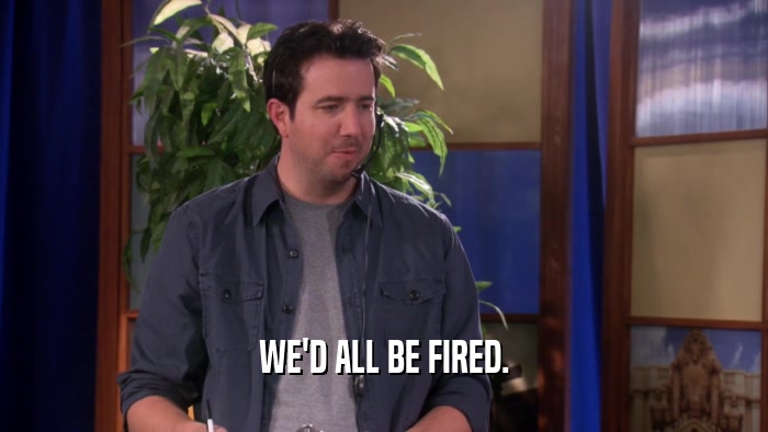WE'D ALL BE FIRED.  