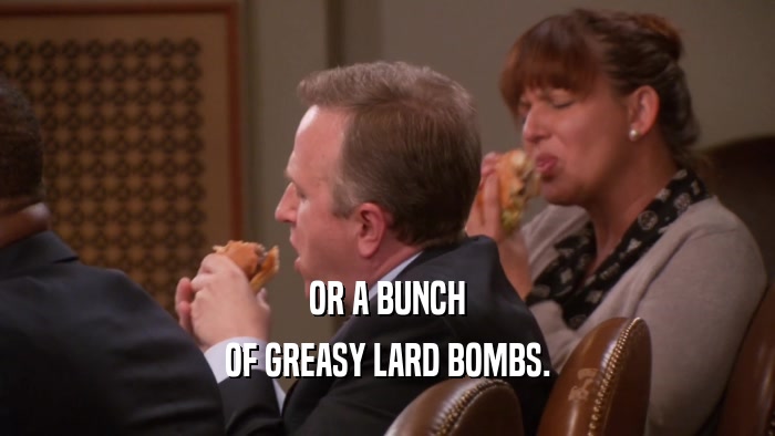 OR A BUNCH OF GREASY LARD BOMBS. 