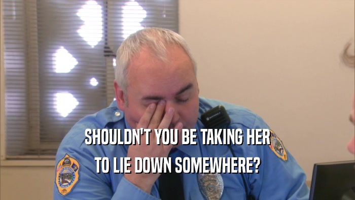 SHOULDN'T YOU BE TAKING HER TO LIE DOWN SOMEWHERE? 