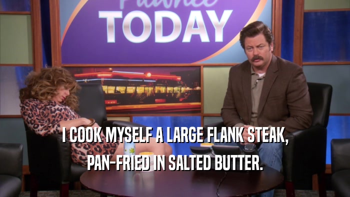 I COOK MYSELF A LARGE FLANK STEAK, PAN-FRIED IN SALTED BUTTER. 