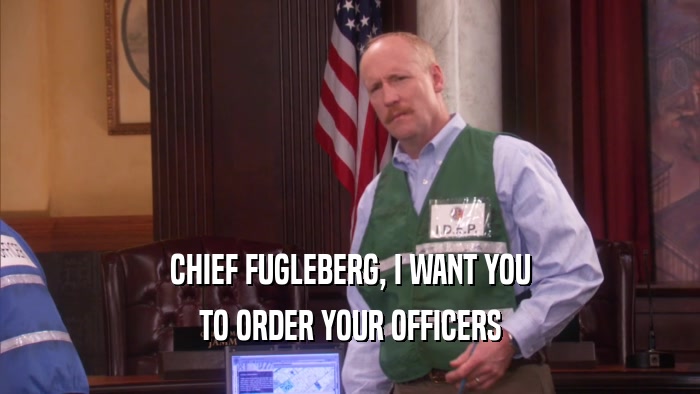 CHIEF FUGLEBERG, I WANT YOU TO ORDER YOUR OFFICERS 
