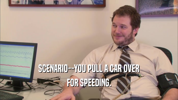 SCENARIO--YOU PULL A CAR OVER FOR SPEEDING. 