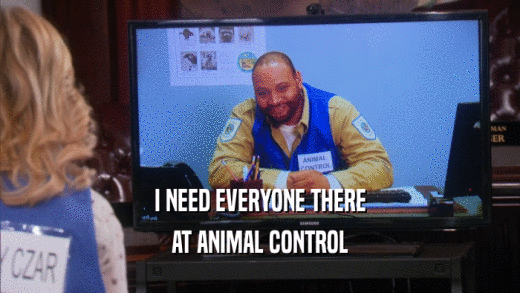 I NEED EVERYONE THERE AT ANIMAL CONTROL 