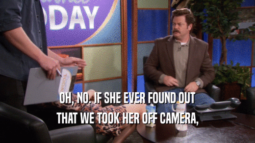 OH, NO. IF SHE EVER FOUND OUT THAT WE TOOK HER OFF CAMERA, 