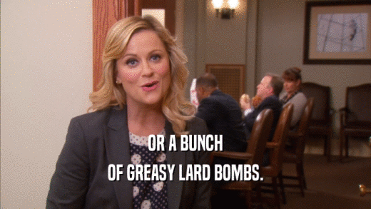 OR A BUNCH OF GREASY LARD BOMBS. 