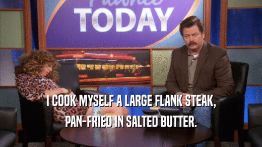 I COOK MYSELF A LARGE FLANK STEAK, PAN-FRIED IN SALTED BUTTER. 