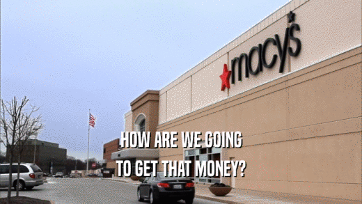 HOW ARE WE GOING TO GET THAT MONEY? 