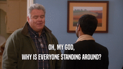 OH, MY GOD, WHY IS EVERYONE STANDING AROUND? 