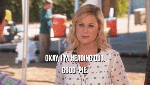 OKAY, I'M HEADING OUT. GOOD-PIE. 