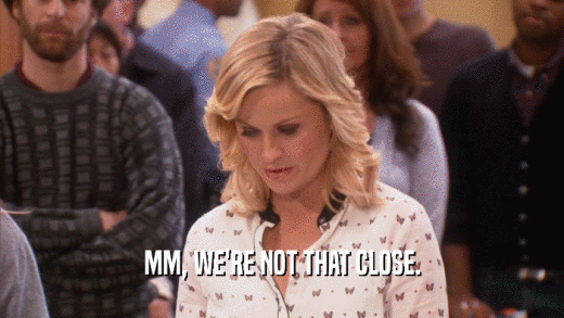 MM, WE'RE NOT THAT CLOSE.  