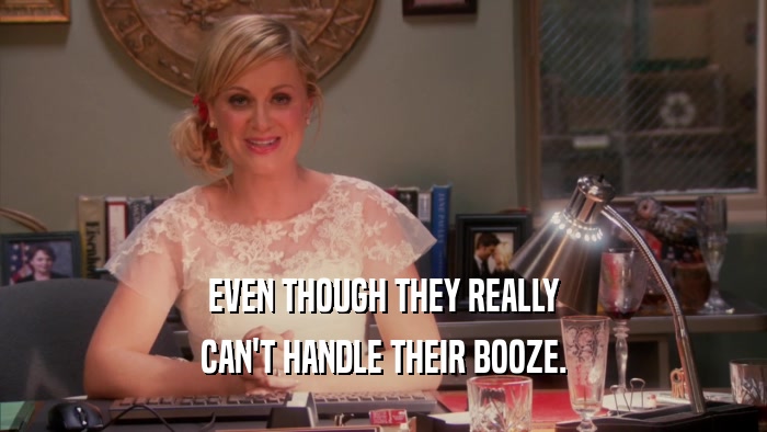 EVEN THOUGH THEY REALLY CAN'T HANDLE THEIR BOOZE. 