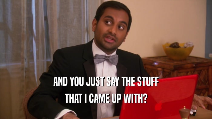 AND YOU JUST SAY THE STUFF THAT I CAME UP WITH? 