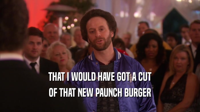 THAT I WOULD HAVE GOT A CUT OF THAT NEW PAUNCH BURGER 