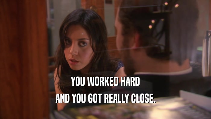 YOU WORKED HARD AND YOU GOT REALLY CLOSE. 