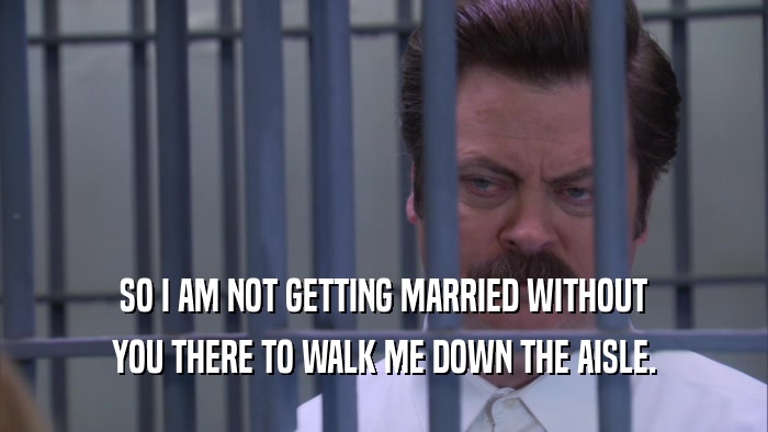 SO I AM NOT GETTING MARRIED WITHOUT YOU THERE TO WALK ME DOWN THE AISLE. 