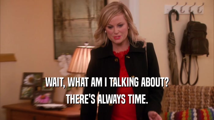 WAIT, WHAT AM I TALKING ABOUT? THERE'S ALWAYS TIME. 
