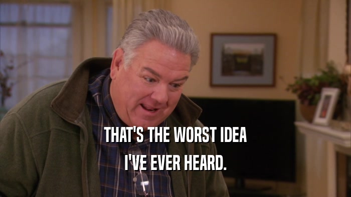 THAT'S THE WORST IDEA I'VE EVER HEARD. 