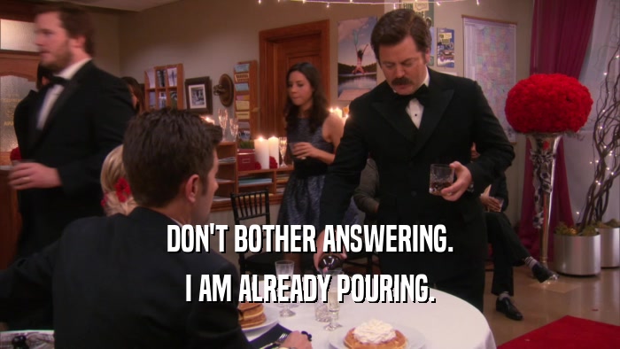 DON'T BOTHER ANSWERING. I AM ALREADY POURING. 