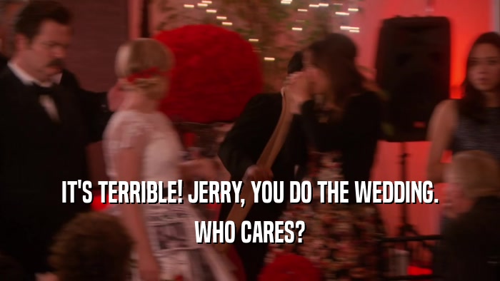 IT'S TERRIBLE! JERRY, YOU DO THE WEDDING. WHO CARES? 