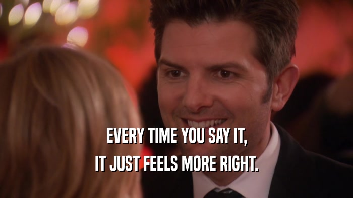EVERY TIME YOU SAY IT, IT JUST FEELS MORE RIGHT. 
