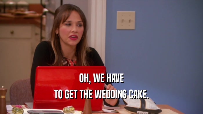 OH, WE HAVE TO GET THE WEDDING CAKE. 