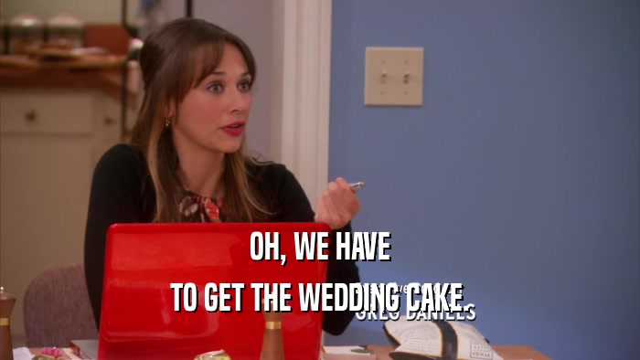 OH, WE HAVE TO GET THE WEDDING CAKE. 