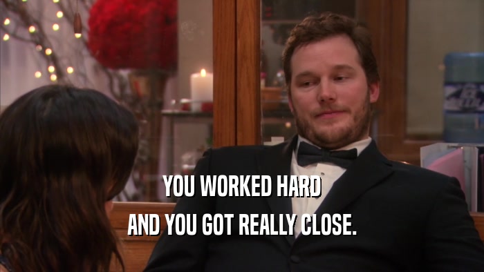 YOU WORKED HARD AND YOU GOT REALLY CLOSE. 